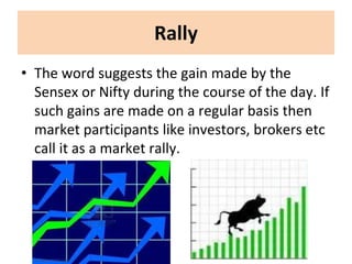 Rally
• The word suggests the gain made by the
Sensex or Nifty during the course of the day. If
such gains are made on a regular basis then
market participants like investors, brokers etc
call it as a market rally.
 