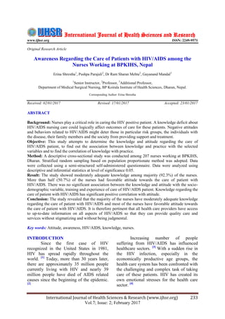 International Journal of Health Sciences & Research (www.ijhsr.org) 233
Vol.7; Issue: 2; February 2017
International Journal of Health Sciences and Research
www.ijhsr.org ISSN: 2249-9571
Original Research Article
Awareness Regarding the Care of Patients with HIV/AIDS among the
Nurses Working at BPKIHS, Nepal
Erina Shrestha1
, Pushpa Parajuli2
, Dr Ram Sharan Mehta2
, Gayanand Mandal3
1
Senior Instructor, 2
Professor, 3
Additional Professor,
Department of Medical Surgical Nursing, BP Koirala Institute of Health Sciences, Dharan, Nepal.
Corresponding Author: Erina Shrestha
Received: 02/01/2017 Revised: 17/01/2017 Accepted: 23/01/2017
ABSTRACT
Background: Nurses play a critical role in caring the HIV positive patient. A knowledge deficit about
HIV/AIDS nursing care could logically affect outcomes of care for these patients. Negative attitudes
and behaviors related to HIV/AIDS might deter those in particular risk groups, the individuals with
the disease, their family members and the society from providing support and treatment.
Objective: This study attempts to determine the knowledge and attitude regarding the care of
HIV/AIDS patient, to find out the association between knowledge and practice with the selected
variables and to find the correlation of knowledge with practice.
Method: A descriptive cross-sectional study was conducted among 207 nurses working at BPKIHS,
Dharan. Stratified random sampling based on population proportionate method was adopted. Data
were collected using a semi-structured self-administered questionnaire. Data were analyzed using
descriptive and inferential statistics at level of significance 0.05.
Result: The study showed moderately adequate knowledge among majority (92.3%) of the nurses.
More than half (50.7%) of the nurses had favorable attitude towards the care of patient with
HIV/AIDS. There was no significant association between the knowledge and attitude with the socio-
demographic variable, training and experience of care of HIV/AIDS patient. Knowledge regarding the
care of patient with HIV/AIDS has significant positive correlation with attitude.
Conclusion: The study revealed that the majority of the nurses have moderately adequate knowledge
regarding the care of patient with HIV/AIDS and most of the nurses have favorable attitude towards
the care of patient with HIV/AIDS. It is therefore pertinent that all health care providers have access
to up-to-date information on all aspects of HIV/AIDS so that they can provide quality care and
services without stigmatizing and without being judgmental.
Key words: Attitude, awareness, HIV/AIDS, knowledge, nurses.
INTRODUCTION
Since the first case of HIV
recognized in the United States in 1981,
HIV has spread rapidly throughout the
world. [1]
Today, more than 30 years later,
there are approximately 35 million people
currently living with HIV and nearly 39
million people have died of AIDS related
causes since the beginning of the epidemic.
[2]
Increasing number of people
suffering from HIV/AIDS has influenced
healthcare sectors. [3]
With a sudden rise in
the HIV infection, especially in the
economically productive age groups, the
health care system has been confronted with
the challenging and complex task of taking
care of these patients. HIV has created its
own emotional stresses for the health care
sector. [4]
 