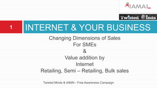 INTERNET & YOUR BUSINESS Changing Dimensions of Sales  For SMEs &  Value addition by  Internet  Retailing, Semi – Retailing, Bulk sales Twisted Minds & IAMAI - Free Awareness Campaign 1 