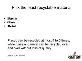 Pick the least recyclable material

• Plastic
• Glass
• Metal



  Plastic can be recycled at most 4 to 5 times,
  while glass and metal can be recycled over
  and over without loss of quality.

  Source: CERE, Mumbai
 