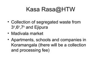 Kasa Rasa@HTW

• Collection of segregated waste from
  3rd,6th,7th and Ejipura
• Madivala market
• Apartments, schools and companies in
  Koramangala (there will be a collection
  and processing fee)
 
