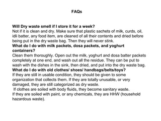 FAQs


Will Dry waste smell if I store it for a week?
Not if it is clean and dry. Make sure that plastic sachets of milk, curds, oil,
idli batter, any food item, are cleaned of all their contents and dried before
being put in the dry waste bag. Then they will never stink.
What do I do with milk packets, dosa packets, and yoghurt
containers?
Clean them thoroughly. Open out the milk, yoghurt and dosa batter packets
completely at one end, and wash out all the residue. They can be put to
wash with the dishes in the sink, then dried, and put into the dry waste bag.
What do I do with old clothes/ shoes/ handbags/belts/toys?
If they are still in usable condition, they should be given to some
organization that collects them. If they are totally unusable, or very
damaged, they are still categorized as dry waste.
 If clothes are soiled with body fluids, they become sanitary waste.
If they are soiled with paint, or any chemicals, they are HHW (household
hazardous waste).
 