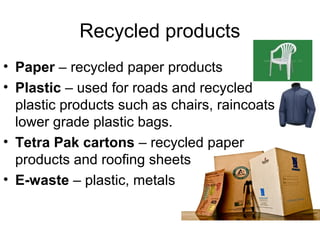 Recycled products
• Paper – recycled paper products
• Plastic – used for roads and recycled
  plastic products such as chairs, raincoats,
  lower grade plastic bags.
• Tetra Pak cartons – recycled paper
  products and roofing sheets
• E-waste – plastic, metals
 
