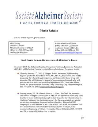 Media Release

     For any further inquiries, please contact:

Vicki Poffley                                           Caitlin Norwich-Stevenson
Executive Director                                      Public Education Coordinator
Alzheimer Society of KFL&A                        or    Alzheimer Society of KFL&A
Office: 613-544-3078 ext. 201                           Office: 613-544-3078 ext. 203
vpoffley@alzking.com                                    cnorwich-stevenson@alzking.com



             Local Events focus on the awareness of Alzheimer’s disease

     In January 2013, the Alzheimer Society of Kingston, Frontenac, Lennox and Addington
     (KFL&A) will be hosting 2 special events in honor of Alzheimer Awareness Month:

            Thursday January 17th, 2013 @ 7:00pm: Public Awareness Night featuring
            keynote speaker Dr. Susan Ilkov-Moor, MD, FRCPC, Psychiatrist, who will be
            discussing the value and need for purpose and direction for those living with
            dementia. She will be joined by a panel of community professionals who will
            provide practical advice on how to lead a purposeful life. There is no cost to
            attend, but space is limited. Please RSVP by contacting Amy Van Steenburgh at
            613-544-3078 ext. 202 or avansteenburgh@alzking.com


            Sunday January 27, 2013 from 9:00am to 11:00am: The Walk for Memories.
            This annual event provides residents of KFL&A the opportunity to not only come
            together to honor and remember people in their lives who have been touched by
            Alzheimer’s disease, but also to raise money for the programs and services the
            society provides to those diagnosed and their families. The goal of 2013
            campaign is to raise $35,000 in the KFL&A area. The “Walk for Memories” will
            take place in center court level of the Cataraqui Centre at 9:30am, with
            registration beginning at 9:00am. Contact the Sharon McGrath at 613-544-3078
            ext. 206 or smcgrath@alzking.com to register.


                                                                                         1/2
 