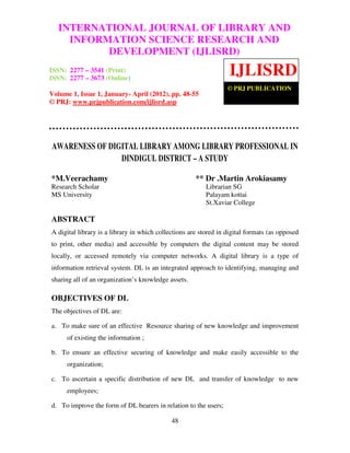 International Journal of Library and Information Science Research and Development
(IJLISRD), ISSN: 2277 – 3541 (Print) ISSN: 2277 – 3673 (Online) Volume 1, Issue 1,
January- April 2012, © PRJ Publication
48
AWARENESS OF DIGITAL LIBRARY AMONG LIBRARY PROFESSIONAL IN
DINDIGUL DISTRICT – A STUDY
*M.Veerachamy ** Dr .Martin Arokiasamy
Research Scholar Librarian SG
MS University Palayam kottai
St.Xaviar College
ABSTRACT
A digital library is a library in which collections are stored in digital formats (as opposed
to print, other media) and accessible by computers the digital content may be stored
locally, or accessed remotely via computer networks. A digital library is a type of
information retrieval system. DL is an integrated approach to identifying, managing and
sharing all of an organization’s knowledge assets.
OBJECTIVES OF DL
The objectives of DL are:
a. To make sure of an effective Resource sharing of new knowledge and improvement
of existing the information ;
b. To ensure an effective securing of knowledge and make easily accessible to the
organization;
c. To ascertain a specific distribution of new DL and transfer of knowledge to new
employees;
d. To improve the form of DL bearers in relation to the users;
INTERNATIONAL JOURNAL OF LIBRARY AND
INFORMATION SCIENCE RESEARCH AND
DEVELOPMENT (IJLISRD)
ISSN: 2277 – 3541 (Print)
ISSN: 2277 – 3673 (Online)
Volume 1, Issue 1, January- April (2012), pp. 48-55
© PRJ: www.prjpublication.com/ijlisrd.asp
IJLISRD
© PRJ PUBLICATION
 