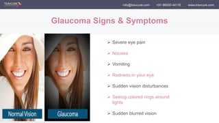 info@travcure.com +91 86000 44116 www.travcure.com
Glaucoma Signs & Symptoms
 Severe eye pain
 Nausea
 Vomiting
 Redness in your eye
 Sudden vision disturbances
 Seeing colored rings around
lights
 Sudden blurred vision
 