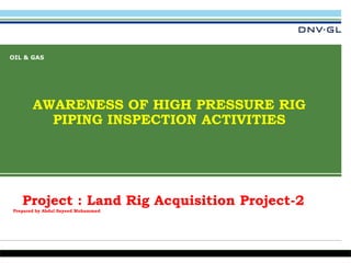 DNV GL © 25 April 2015 SAFER, SMARTER, GREENERDNV GL © 25 April 2015
OIL & GAS
AWARENESS OF HIGH PRESSURE RIG
PIPING INSPECTION ACTIVITIES
1
Project : Land Rig Acquisition Project-2
Prepared by Abdul Sayeed Mohammed
 