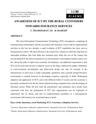 International Journal of Management                                           IJM
Volume 1 • Issue 1 • May 2010 • pp. 59 - 70
http://iaeme.com/ijm.html                                                 ©IAEME
       AWARENESS OF ICT BY THE RURAL CUSTOMERS
                     TOWARDS INSURANCE SERVICES
                            V. THAMODARAN1, Dr. M. RAMESH2

ABSTRACT

         The term Information Communication Technology (ICT) encompasses computing &
communication technologies and the associated with insurance sectors and its organizational
activities in the last two decades a rapid evolution of ICT capabilities has been seen in
homogeneous context. The most obvious is the search for a solution to what has long been an
intractable problem: that rural India has remained poor while the rest of the country has
moved ahead ICT has been recognized as an infrastructure in developed countries and its use
has shown the path of rapid socio-economic development. An additional expectation is that
ICT can be used innovatively to improve access to the large, underserved market. Imbalance
in socio-economic development and urban-rural divide can only be arrested, if the
infrastructure in rural areas is made sustainable, qualitative and a growth oriented business
environment is created, however in developing countries, especially in India. Widespread
adoption and application of ICTs across the different fields of society and the economy is
presently considered to be the key factor behind boosting competitiveness and developing an
informed society While till now both the practitioners and academics have mostly been
concerned with how the penetration of ICT into organizations can be explained or
understood, but its effects and also its implementation feasibility in a heterogeneous
environment still remain to be researched upon in detail.

Keys words: Insurance, rural Marketing, ICT, Awareness, Adoption, Services.
1
    Lecturer, Department of Business Administration, Annamalai University, Chidambaram, India
2
    Reader, Department of Business Administration, Annamalai University, Chidambaram, India
 