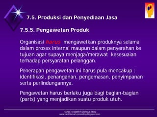 HARD-Hi SMART CONSULTING 
www.hardhismart-consulting.blogspot.com 
7.5. Produksi dan Penyediaan Jasa 
7.5.5. Penjagaan (Pemeliharaan) Produk 
Organisasi harusmenjaga & memelihara produknya selama dlm proses internal maupun dlm penyerahan ke tujuan agar supaya menjaga/merawat kesesuaian terhadap persyaratan pelanggan. 
Penerapan pemeliharaan produk harus mencakup : identifikasi, penanganan, pengemasan, penyimpanan serta perlindungannya. 
Penjagaan dan pemeliharaan harus berlaku juga bagi bagian-bagian (parts) yg menjadikan keutuhan produk.  