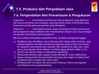 HARD-Hi SMART CONSULTING 
www.hardhismart-consulting.blogspot.com7.6. Pengendalian Alat Pemantauan dan Alat Pengukuran 
Organisasi harusmenetapkan pemantauan dan pengukuran yang dilakukan dan sarana pemantau dan pengukur yang diperlukan untuk memberikan bukti kesesuaian produk pada persyaratan yang ditetapkan. 
Organisasi harusmenetapkan proses untuk memastikan bahwa pemantauan dan pengukuran dapat dilakukan dan melakukannya dengan cara sesuai dengan persyaratan pemantauan dan pengukuran. 
Bila perlu untuk memastikan keabsahan hasil, peralatan pengukuran harus: 
a.Dikalibrasi atau diverifikasi atau keduanya pada selang waktu tertentu, atau sebelum dipakai, terhadap standard pengukuran yang teruntut (traceable) ke standard internasional atau nasional; bila standard itu tidak ada, maka dasar yang dipakai untuk kalibrasi /verifikasi harusdirekam (lihat 4.2.4); 
b.Disetel atau disetel ulang (re-adjustable) seperlunya; 
c.Mempunyai identitas agar supaya mudah ditetapkan status kalibrasinya; 
d.Dijaga (safeguarded) dari penyetelan lain yang akan dapat membuat hasil pengukurannya menjadi tidak valid (syah); 
e.Dilindungi dari kerusakan dan penurunan mutunya selama penanganan, pemeliharaan dan penyimpanannya.  