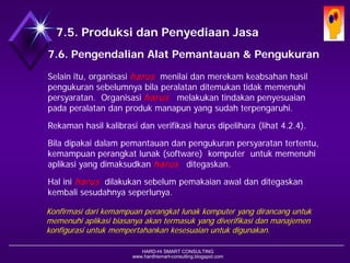 HARD-Hi SMART CONSULTING 
www.hardhismart-consulting.blogspot.com 
Selain itu, organisasi harusmenilai dan merekam keabsahan hasil pengukuran sebelumnya bila peralatan ditemukan tidak memenuhi persyaratan. Organisasi harusmelakukan tindakan penyesuaian pada peralatan dan produk manapun yang sudah terpengaruhi. 
Rekaman hasil kalibrasi dan verifikasi harus dipelihara. (lihat 4.2.4) 
Bila dipakai dalam pemantauan dan pengukuran persyaratan tertentu, kemampuan perangkat lunak (software) komputer untuk memenuhi aplikasi yang dimaksudkan harusditegaskan. 
Hal ini harusdilakukan sebelum pemakaian awal dan ditegaskan kembali sesudahnya seperlunya. 
Konfirmasi dari kemampuan perangkat lunak komputer yang dirancang untuk memenuhi aplikasi biasanya akan termasuk yang diverifikasi dan manajemen konfigurasi untuk mempertahankan kesesuaian untuk digunakan. 
7.6. Pengendalian Alat Pemantauan dan Alat Pengukuran  