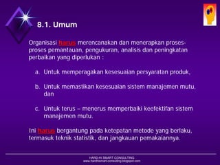 HARD-Hi SMART CONSULTING 
www.hardhismart-consulting.blogspot.com8.1. Umum 
Organisasiharusmerencanakandanmenerapkanproses- prosespemantauan, pengukuran, analisisdanpeningkatanperbaikanyang diperlukan : 
a.Untukmemperagakankesesuaianpersyaratanproduk, 
b.Untukmemastikankesesuaiansistemmanajemenmutu; dan 
c.Untukterus–menerusmemperbaikikeefektifansistemmanajemenmutu. 
Iniharusbergantungpadaketepatan metodeyang berlaku, termasukteknikstatistik, danjangkauanpemakaiannya.  
