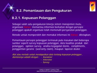 HARD-Hi SMART CONSULTING 
www.hardhismart-consulting.blogspot.com 
8.2. Pemantauan dan Pengukuran 
8.2.1. Kepuasan Pelanggan 
Sebagai salah satu pengukuran kinerja sistem manajemen mutu, organisasi harusmemantau informasi berkaitan dengan persepsi pelanggan apakah organisasi telah memenuhi persyaratan pelanggan. 
Metode untuk memperoleh dan memakai informasi ini harusditetapkan. 
Pemantauan persepsi pelanggan termasuk pula masukan dari beberapa sumber seperti survey kepuasan pelanggan, data kwalitas produk dari pelanggan, opinion survey, analisa kegagalan bisnis, compliments, penggantian garansi (warranty claim), maupun laporan dealer. 
Alat atau metode untuk mendapatkan data tentang kepuasan pelanggan , diantaranya adalah dengan : -Kuesioner 
-Interview 
-Survey  