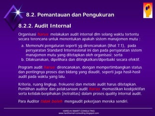 HARD-Hi SMART CONSULTING 
www.hardhismart-consulting.blogspot.com8.2. Pemantauan dan Pengukuran 
8.2.2. Audit Internal 
Organisasiharusmelakukan audit internal dlm selangwaktutertentu secara terencana untukmenentukanapakahsistemmanajemenmutu : 
a.Memenuhipengaturansepertiygdirencanakan(lihat 7.1), pada persyaratanStandard Internasionalinidanpadapersyaratansistemmanajemenmutuyang ditetapkanolehorganisasi; serta 
b.Dilaksanakan, dipelihara dan ditingkatkan/diperbaiki secara efektif. 
Program audit harusdirencanakan, denganmempertimbangkanstatus danpentingnyaprosesdanbidangyang diaudit, sepertijugahasil-hasil audit pada waktu yang lalu. 
Kriteria, ruanglingkup, frekuensidanmetodeaudit harusditetapkan. Pemilihanauditor danpelaksanaanaudit harusmemastikan keobjektifanserta ketidak-berpihakan (netralitas) dalam proses quality internal audit. 
Para Auditor tidakbolehmengaudit pekerjaanmerekasendiri.  