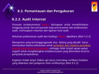 HARD-Hi SMART CONSULTING 
www.hardhismart-consulting.blogspot.com 
8.2. Pemantauan dan Pengukuran 
8.2.2. Audit Internal 
Prosedur terdokumentasi harusditetapkan untuk mendefinisikan tanggung jawab dan persyaratan bagi perencanaan dan pelaksanaan audit, menetapkan rekaman dan laporan hasil audit. 
Rekaman pelaksanaan audit dan hasilnya harusdipelihara (lihat 4.2.4) 
Manajemen yang bertanggung-jawab atas bidang yang diaudit harus memastikan bahwa kebutuhan untuk perbaikan dan tindakan perbaikandiambil tanpa adanya penundaansehingga tidak terjadi upaya- upaya negatif untuk menghilangkan ketidaksesuaian yang ditemukan beserta penyebab-penyebabnya. 
Kegiatan tindak lanjut (follow up) harus mencakup verifikasi tindakan yang dilakukan dan pelaporan hasil verifikasinya. (lihat 8.5.2)  