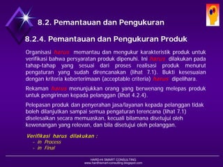 HARD-Hi SMART CONSULTING 
www.hardhismart-consulting.blogspot.com 
8.2. Pemantauan dan Pengukuran 
8.2.4. Pemantauan dan Pengukuran Produk 
Organisasiharusmemantaudanmengukurkarakteristikprodukuntukverifikasibahwapersyaratanprodukdipenuhi.Iniharusdilakukanpadatahap-tahapyangsesuaidariprosesrealisasiprodukmenurutpengaturanyangsudahdirencanakan(lihat7.1).Buktikesesuaiandengankriteriakeberterimaan(acceptablecriteria)harusdipelihara. 
Rekamanharusmenunjukkanorangyangberwenangmelepasprodukuntukpengirimankepadapelanggan(lihat4.2.4). 
Pelepasan produk dan penyerahan jasa/layanan kepada pelanggan tidak boleh dilanjutkan sampai semua pengaturan terencana (lihat 7.1) diselesaikan secara memuaskan, kecuali bilamana disetujui oleh kewenangan yang relevan, dan bila disetujui oleh pelanggan. 
Verifikasi harus dilakukan : 
-in Process 
-in Final  