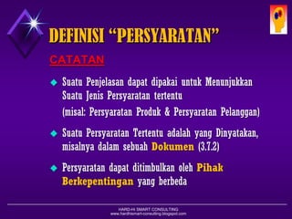 HARD-Hi SMART CONSULTING 
www.hardhismart-consulting.blogspot.com 
DEFINISI “PERSYARATAN” 
CATATAN 
SuatuPenjelasandapatdipakaiuntukMenunjukkanSuatuJenisPersyaratantertentu 
(misal:PersyaratanProduk& PersyaratanPelanggan) 
SuatuPersyaratanTertentuadalahyang Dinyatakan, misalnyadalamsebuahDokumen(3.7.2) 
PersyaratandapatditimbulkanolehPihakBerkepentinganyang berbeda  