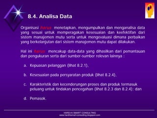 HARD-Hi SMART CONSULTING 
www.hardhismart-consulting.blogspot.com 
8.4. Analisa Data 
Organisasiharusmenetapkan,mengumpulkandanmenganalisadatayangsesuaiuntukmemperagakankesesuaiandankeefektifandarisistemmanajemenmutusertauntukmengevaluasidimanaperbaikanyangberkelanjutandarisistemmanajemenmutudapatdilakukan. 
Haliniharusmencakupdata-datayangdihasilkandaripemantauandanpengukuransertadarisumber-sumberrelevanlainnya: 
a.Kepuasan pelanggan(lihat8.2.1), 
b.Kesesuaian padapersyaratanproduk(lihat8.2.4), 
c.Karakteristik dankecenderunganprosesdanproduktermasukpeluanguntuktindakanpencegahan(lihat8.2.3 dan8.2.4); dan 
d.Pemasok.  