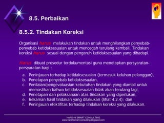 HARD-Hi SMART CONSULTING 
www.hardhismart-consulting.blogspot.com 
8.5. Peningkatan 
8.5.2. Tindakan Koreksi 
Organisasi harusmelakukan tindakan untuk menghilangkan penyebab- penyebab ketidaksesuaian untuk mencegah terulang kembali. Tindakan koreksi harussesuai dengan pengaruh ketidaksesuaian yang dihadapi. 
Harusdibuat prosedur terdokumentasi guna menetapkan persyaratan- persyaratan bagi : 
a.Peninjauan terhadap ketidaksesuaian (termasuk keluhan pelanggan), 
b.Penetapan penyebab ketidaksesuaian, 
c.Penilaian/pengevaluasian kebutuhan tindakan yang diambil untuk memastikan bahwa ketidaksesuaian tidak akan terulang lagi, 
d.Penetapan dan pelaksanaan atas tindakan yang diperlukan, 
e.Rekaman hasil tindakan yang dilakukan (lihat 4.2.4); dan 
f.Peninjauan efektifitas terhadap tindakan koreksi yang dilakukan.  