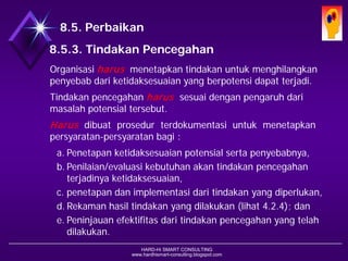 HARD-Hi SMART CONSULTING 
www.hardhismart-consulting.blogspot.com 
8.5. Peningkatan 
8.5.3. Tindakan Pencegahan 
Organisasi harus menetapkan tindakan untuk menghilangkan penyebab dari ketidaksesuaian yang berpotensi dapat terjadi. 
Tindakan pencegahan harussesuai dengan pengaruh dari masalah potensial tersebut. 
Harusdibuat prosedur terdokumentasi untuk menetapkan persyaratan-persyaratan bagi : 
a.Penetapan ketidaksesuaian potensial serta penyebabnya, 
b.Penilaian/evaluasi kebutuhan akan tindakan pencegahan terjadinya ketidaksesuaian, 
c.penetapan dan implementasi dari tindakan yang diperlukan, 
d.Rekaman hasil tindakan yang dilakukan (lihat 4.2.4); dan 
e.Peninjauan efektifitas dari tindakan pencegahan yang telah dilakukan.  