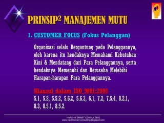 HARD-Hi SMART CONSULTING 
www.hardhismart-consulting.blogspot.com 
1.CUSTOMER FOCUS(FokusPelanggan) 
OrganisasiselaluBergantungpadaPelanggannya, olehkarenaituhendaknyaMemahamiKebutuhanKini& MendatangdariPara Pelanggannya, sertahendaknyaMemenuhidan BerusahaMelebihiHarapan-harapanPara Pelanggannya. 
KlausuldalamISO 9001:2008 
5.1, 5.2, 5.5.2, 5.6.2, 5.6.3, 6.1, 7.2, 7.5.4, 8.2.1, 8.3, 8.5.1, 8.5.2. 
PRINSIP2MANAJEMEN MUTU  