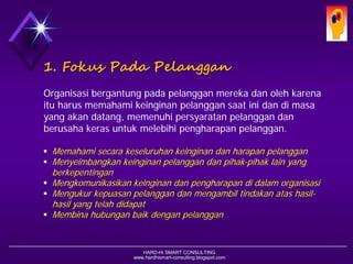 HARD-Hi SMART CONSULTING 
www.hardhismart-consulting.blogspot.com 
1. FokusPada Pelanggan 
Organisasibergantungpadapelangganmerekadanolehkarenaituharusmemahamikeinginanpelanggansaatinidandi masa yang akandatang, memenuhipersyaratanpelanggandanberusahakerasuntukmelebihipengharapanpelanggan. 
Memahami secara keseluruhan keinginan dan harapan pelanggan 
Menyeimbangkan keinginan pelanggan dan pihak-pihak lain yang berkepentingan 
Mengkomunikasikan keinginan dan pengharapan di dalam organisasi 
Mengukur kepuasan pelanggan dan mengambil tindakan atas hasil- hasil yang telah didapat 
Membina hubungan baik dengan pelanggan  