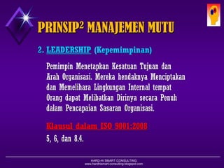 HARD-Hi SMART CONSULTING 
www.hardhismart-consulting.blogspot.com 
2.LEADERSHIP(Kepemimpinan) 
PemimpinMenetapkanKesatuanTujuandanArahOrganisasi. MerekahendaknyaMenciptakandanMemeliharaLingkunganInternal tempatOrangdapatMelibatkanDirinyasecaraPenuhdalamPencapaianSasaranOrganisasi. 
KlausuldalamISO 9001:2008 
5, 6, dan8.4. 
PRINSIP2MANAJEMEN MUTU  