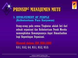 HARD-Hi SMART CONSULTING 
www.hardhismart-consulting.blogspot.com 
3.INVOLVEMENT OF PEOPLE 
(Keikutsertaan Para Karyawan) 
Orang-orangpadasemuaTingkatanadalahIntidarisebuahorganisasidanKeikutsertaan PenuhMerekamemungkinkanKemampuannyadapatDimanfaatkanbagiKepentinganOrganisasi. 
KlausuldalamISO 9001:2008 
5.5.1, 5.5.2, 6.4, 8.5.1, 8.5.2, 8.5.3. 
PRINSIP2MANAJEMEN MUTU  