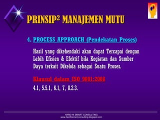 HARD-Hi SMART CONSULTING 
www.hardhismart-consulting.blogspot.com 
4.PROCESS APPROACH (PendekatanProses) 
Hasilyang dikehendakiakandapatTercapaidenganLebihEfisien& EfektifbilaKegiatandanSumberDayaterkaitDikelolasebagaiSuatuProses. 
KlausuldalamISO 9001:2008 
4.1, 5.5.1, 6.1, 7, 8.2.3. 
PRINSIP2MANAJEMEN MUTU  