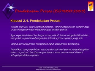 HARD-Hi SMART CONSULTING 
www.hardhismart-consulting.blogspot.com 
Klausul 2.4. Pendekatan Proses ”Setiap aktivitas, atau sejumlah aktivitas, yang menggunakan sumber daya untuk mengubah input menjadi output disebut proses. Agar organisasi dapat berfungsi secara efektif harus mengidentifikasi dan mengelola sejumlah hubungan dan interaksi proses-proses yang ada. Output dari satu proses merupakan input bagi proses berikutnya. Identifikasi dan pengelolaan secara sistematis dari proses yang diterapkan dalam organisasi dan khususnya interaksi antar proses dapat disebut sebagai pendekatan proses. 
Pendekatan Proses(ISO9000:2005)  