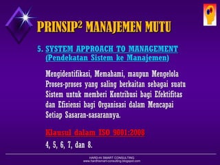 HARD-Hi SMART CONSULTING 
www.hardhismart-consulting.blogspot.com 
5.SYSTEM APPROACH TO MANAGEMENT 
( Pendekatan Sistemke Manajemen ) 
Mengidentifikasi, Memahami, maupunMengelolaProses-prosesyang salingberkaitansebagaisuatuSistemuntukmemberiKontribusibagiEfektifitasdanEfisiensibagiOrganisasidalamMencapaiSetiapSasaran-sasarannya. 
KlausuldalamISO 9001:2008 
4, 5, 6, 7, dan8. PRINSIP2MANAJEMEN MUTU  