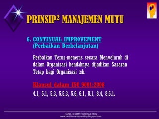 HARD-Hi SMART CONSULTING 
www.hardhismart-consulting.blogspot.com 
6.CONTINUAL IMPROVEMENT 
( Perbaikan Berkelanjutan ) 
PerbaikanTerus-menerussecaraMenyeluruhdidalamOrganisasihendaknyadijadikanSasaranTetapbagiOrganisasitsb. 
KlausuldalamISO 9001:2008 
4.1, 5.1, 5.3, 5.5.3, 5.6, 6.1, 8.1, 8.4, 8.5.1. PRINSIP2MANAJEMEN MUTU  