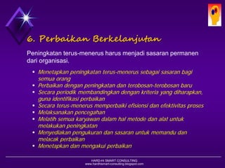 HARD-Hi SMART CONSULTING 
www.hardhismart-consulting.blogspot.com 
6. PerbaikanBerkelanjutan 
Peningkatan terus-menerus harus menjadi sasaran permanen dari organisasi. 
Menetapkan peningkatan terus-menerus sebagai sasaran bagi semua orang 
Perbaikan dengan peningkatan dan terobosan-terobosan baru 
Secara periodik membandingkan dengan kriteria yang diharapkan, guna identifikasi perbaikan 
Secara terus-menerus memperbaiki efisiensi dan efektivitas proses 
Melaksanakan pencegahan 
Melatih semua karyawan dalam hal metode dan alat untuk melakukan peningkatan 
Menyediakan pengukuran dan sasaran untuk memandu dan melacak perbaikan 
Menetapkan dan mengakui perbaikan  