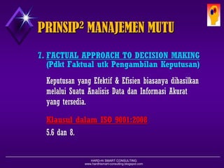 HARD-Hi SMART CONSULTING 
www.hardhismart-consulting.blogspot.com 
7.FACTUAL APPROACH TO DECISION MAKING 
(Pdkt Faktual utk Pengambilan Keputusan) 
Keputusanyang Efektif& EfisienbiasanyadihasilkanmelaluiSuatuAnalisisData danInformasiAkuratyang tersedia. 
KlausuldalamISO 9001:2008 
5.6dan8. 
PRINSIP2MANAJEMEN MUTU  