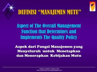 HARD-Hi SMART CONSULTING 
www.hardhismart-consulting.blogspot.com 
DEFINISI “MANAJEMEN MUTU” 
Aspect of The Overall Management Function that Determines and Implements The Quality Policy 
AspekdariFungsiManajemenyang MenyeluruhuntukMenetapkandanMenerapkanKebijakanMutu  