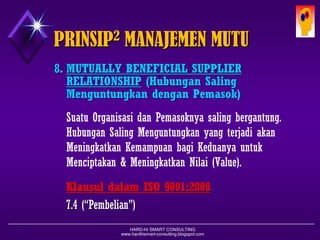 HARD-Hi SMART CONSULTING 
www.hardhismart-consulting.blogspot.com 
8.MUTUALLY BENEFICIAL SUPPLIER RELATIONSHIP( Hubungan Saling MenguntungkandenganPemasok ) 
SuatuOrganisasidanPemasoknyasalingbergantung. HubunganSalingMenguntungkanyang terjadiakanMeningkatkanKemampuanbagiKeduanyauntukMenciptakan& MeningkatkanNilai(Value). 
KlausuldalamISO 9001:2008 
7.4(“Pembelian”) 
PRINSIP2MANAJEMEN MUTU  