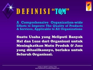 HARD-Hi SMART CONSULTING 
www.hardhismart-consulting.blogspot.com 
AComprehensiveOrganization-wideEffortstoImproveTheQualityofProducts&Services,ApplicabletoAllOrganizations 
SuatuUsahayangMeliputiBanyakHaldanLuasdariOrganisasiuntukMeningkatkanMutuProduk&Jasayangdihasilkannya,berlakuuntukSeluruhOrganisasi. 
D E F I N I S I “TQM”  