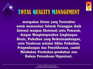 HARD-Hi SMART CONSULTING 
www.hardhismart-consulting.blogspot.com 
TOTAL QUALITY MANAGEMENT 
merupakanSistemyang TerstrukturuntukmemuaskanSeluruhPelanggan(baikInternal maupunEksternal) sertaPemasok, denganMengintegrasikanLingkunganBisnis, Perbaikanyang Berkesinambungan, sertaTerobosanmelaluiSiklusPerbaikan, PengembangandanPemeliharaan, sambilMelakukanPerubahan-perubahanatasBudayaPerusahaan/Organisasi.  