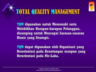 HARD-Hi SMART CONSULTING 
www.hardhismart-consulting.blogspot.com 
TOTAL QUALITY MANAGEMENTTQMdigunakanuntukMemenuhisertaMelebihkanHarapan-harapanPelanggan, disampinguntukMencapaiSarasan-sasaranBisnisyang Strategis. TQMdapatdigunakanolehOrganisasiyang BerorientasipadaKeuntunganmaupunyang Berorientasi pada Nir-Laba.  