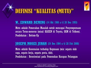 HARD-Hi SMART CONSULTING 
www.hardhismart-consulting.blogspot.com 
DEFINISI “KUALITAS (MUTU)” 
W. EDWARD DEMING(14 Okt1900 s/d 20 Des 1993) 
MutuadalahPemecahanMasalahuntukmencapaiPenyempurnaansecaraTerus-menerus(misal:KAIZENdiToyota,GKMdiTelkom). 
Pendekatan:Bottom-Up 
JOSEPH MOSES JURAN(24 Des 1904 s/d 28 Feb 2008) 
MutuadalahKesesuaianterhadapKegunaan(misal:sepatuolah- raga,sepatukerja,sepatupesta,dsb). 
Pendekatan:BerorientasipadaPemenuhanHarapanPelanggan  