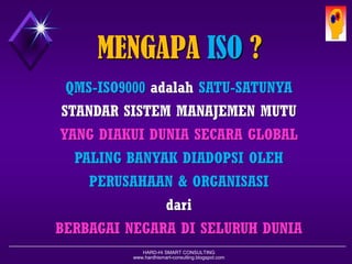 HARD-Hi SMART CONSULTING 
www.hardhismart-consulting.blogspot.com 
ApakahISOitu? International Organization for StandardizationBerkedudukan diGeneva (Swiss) :-Keanggotaan sukarela-Komite Teknik(TC-176) Bertujuan: Untukmenyediakansistemyang tunggal, harmonisyang berlakudi semua negara di Seluruh DuniaPeranan: Promosi, publikasi dankoordinasi Standarisasi Internasional yang harmonisStandardQMS-ISO9000SeriesmendefinisikanPrinsip-prinsipManajemenMutu,danBukan/TidakmendefinisikanSpesifikasiTeknikdariProduk  