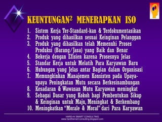 HARD-Hi SMART CONSULTING 
www.hardhismart-consulting.blogspot.com 
THE NEWEST QMS-ISO 9000 FAMILY 
1.ISO 9000:2005 = Dasar-dasar dan KosakataQMS-ISO 9001 
2.ISO 9001:2008 = Persyaratan2QMS-ISO 9001 (Requirements) 
3.ISO 9004:2009 = Pedoman Peningkatan QMS-ISO 9001:2008 
4.ISO19011:2011 =Pedoman Audit Sistem Manajemen Mutu QMS dan Sistem Manajemen Lingkungan (EMS) 5.ISO10019:2005 =Guideline for The Selection of QMS-ISO 9000Consultant and The Uses of Their Services6.ISO10013:2001 = Guideline for Detailed QMS Documentations7.ISO10002:2004 = Handling Complaint Guideline in Organization8.ISO10005:2005 = Guideline for Quality Plan in QMS-ISO 90019.ISO10006:2003 = QMS Guideline for Quality Mgt in Projects10.ISO10007:2003 = QMS Guideline for Configuration Management  