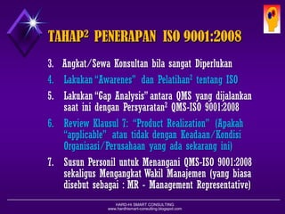 HARD-Hi SMART CONSULTING 
www.hardhismart-consulting.blogspot.com 
KEUNTUNGAN2MENERAPKAN ISO 
1.Sistem Kerja Ter-Standard-kan & Terdokumentasikan 
2.Produk yang dihasilkan sesuai Keinginan Pelanggan 
3.Produk yang dihasilkan telah Memenuhi Proses Produksi (Barang/Jasa) yang Baik dan Benar 
4.Bekerja dengan Efisien karena Prosesnya Jelas 
5.Standar Kerja untuk Melatih Para Karyawan Baru 
6.Hubungan yang Jelas antar Bagian dalam Organisasi 
7.Memungkinkan Manajemen Konsisten pada Upaya- upaya Peningkatan Mutu secara Berkesinambungan 
8.Kesadaran & Wawasan Mutu Karyawan meningkat 
9.Sebagai Dasar yang Kokoh bagi Pembentukan Sikap & Keinginan untuk Maju, Meningkat & Berkembang 
10.Meningkatkan “Morale & Moral” dari Para Karyawan  