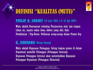 HARD-Hi SMART CONSULTING 
www.hardhismart-consulting.blogspot.com 
DEFINISI “KUALITAS (MUTU)” 
PHILIP B. CROSBY(18 Juni1926 s/d 18 Agt2001) 
MutuadalahKesesuaianterhadapPersyaratan(mis:jamtangantahanair,sepatutahanlama,dokteryangahli,dsb). 
Pendekatan:Top-Down.PerlibatanorangdalamProsesOrganisasi 
K. ISHIKAWA(OrangJepang) 
MutuadalahKepuasanPelanggan.SetiapbagianprosesdidalamOrganisasimemilikiPelanggan(PelangganInternal). 
KepuasanPelangganInternalakanmenyebabkanKepuasanPelangganOrganisasi(PelangganEksternal).  
