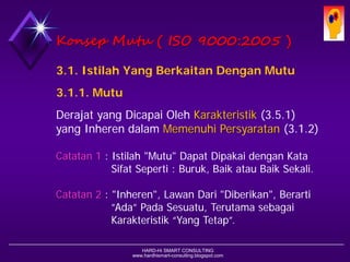 HARD-Hi SMART CONSULTING 
www.hardhismart-consulting.blogspot.comKonsepMutu( ISO 9000:2005 ) 
3.1. IstilahYang BerkaitanDenganMutu 
3.1.1. Mutu 
Derajat yang Dicapai Oleh Karakteristik(3.5.1) yang Inheren dalam MemenuhiPersyaratan(3.1.2) 
Catatan1: Istilah "Mutu" DapatDipakaidengan Kata Sifat Seperti: Buruk, Baikatau BaikSekali. 
Catatan2: "Inheren", LawanDari "Diberikan", Berarti ”Ada” Pada Sesuatu, Terutama sebagai Karakteristik “Yang Tetap”.  