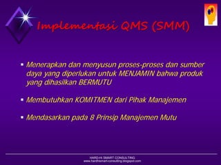 HARD-Hi SMART CONSULTING 
www.hardhismart-consulting.blogspot.com 
ImplementasiQMS (SMM) 
Menerapkan dan menyusun proses-proses dan sumber daya yang diperlukan untuk MENJAMIN bahwa produk yang dihasilkan BERMUTU 
Membutuhkan KOMITMEN dari Pihak Manajemen 
Mendasarkan pada 8 Prinsip Manajemen Mutu  