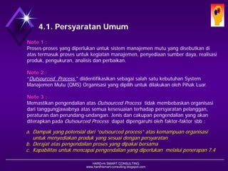 HARD-Hi SMART CONSULTING 
www.hardhismart-consulting.blogspot.com 
4.1. Persyaratan Umum 
Note 1 : 
Proses-prosesyang diperlukanuntuksistemmanajemenmutuyang disebutkandiatastermasukprosesuntukkegiatanmanajemen, penyediaansumber daya, realisasiproduk, pengukuran, analisisdanperbaikan. 
Note 2 : 
“Outsourced Process " diidentifikasikansebagaisalahsatukebutuhanSystem Manajemen Mutu (QMS) Organisasi yang dipilihuntukdilakukanolehPihak Luar. 
Note 3 : 
Memastikanpengendalian atasOutsourced Processtidak membebaskanorganisasidaritanggungjawabnya atassemuakesesuaianterhadappersyaratanpelanggan, peraturandanperundang-undangan. 
Jenis dancakupanpengendalian yang akanditerapkanpadaOutsourced Process dapat dipengaruhiolehfaktor-faktorsbb : 
a.Dampak yang potensialdari“outsourced process” ataskemampuanorganisasiuntukmenyediakanprodukyang sesuaidenganpersyaratan 
b.Derajat ataspengendalianprosesyang dipakaibersama 
c.Kapabilitas untukmencapaipengendalianyang diperlukanmelalui penerapan7.4 .  