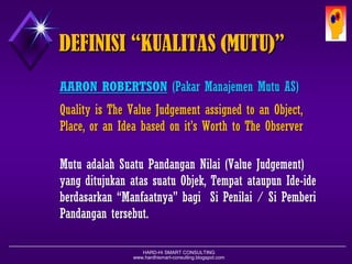 HARD-Hi SMART CONSULTING 
www.hardhismart-consulting.blogspot.com 
DEFINISI “KUALITAS (MUTU)” 
AARON ROBERTSON(PakarManajemenMutuAS) 
QualityisTheValueJudgementassignedtoanObject, Place,oranIdeabasedonit’sWorthtoTheObserver 
MutuadalahSuatuPandanganNilai(ValueJudgement) yangditujukanatassuatuObjek,TempatataupunIde-ideberdasarkan“Manfaatnya”bagiSiPenilai/SiPemberiPandangantersebut.  