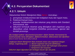 HARD-Hi SMART CONSULTING 
www.hardhismart-consulting.blogspot.com 
4.2. Persyaratan Dokumentasi 
4.2.1. Umum 
DokumentasiSistemManajemenMutuharusmencakup: 
a.pernyataanterdokumentasidarikebijakanmutudantujuanmutu, 
b.Pedoman/manualmutu, 
c.prosedurterdokumentasidanrekamanyangdimintaolehStandardInternasional,dan 
d.dokumentermasukrekamanyangditetapkanolehorganisasiyangdibutuhkanuntukmenjaminefektifitasperencanaan,operasidankendaliprosesnya. 
Jika terdapat kalimat “documented procedure” dalam Standar Internasional ini, berarti prosedur harus ditetapkan, didokumentasikan, dilaksanakan dan dipelihara (4.2.3; 4.2.4; 8.2.2; 8.3; 8.5.2; 8.5.3) 
Jangkauan Sistem Manajemen Mutu berbeda antara satu organisasi dengan orgns lainnya, tergantung pada : a. Ukuran organisasi dan jenis aktifitasnya 
b. Kompleksitas proses dan hubungan antar proses 
c. Kompetensi dari karyawan 
Dokumen dapat digunakan dari berbagai macam tipe dan jenis.  