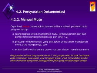 HARD-Hi SMART CONSULTING 
www.hardhismart-consulting.blogspot.com 
4.2. Persyaratan Dokumentasi 
4.2.2. Manual Mutu 
Organisasi harusmenetapkan dan memelihara sebuah pedoman mutu yang mencakup : 
a.ruang lingkup sistem manajemen mutu, termasuk rincian dari dan pembenaran pengesampingan apa pun (lihat 1.2) 
b.prosedur terdokumentasi yang ditetapkan untuk sistem manajemen mutu, atau mengacunya; dan 
c.uraian dari interaksi antara proses –proses sistem manajemen mutu. 
Pengecualian terbatas hanya pada elemen 7, dan pengecualian ini tidak berdampak pada kemampuan perusahaan, atau tanggung jawab, untuk menyediakan produk untuk memenuhi persyaratan pelanggan dan pihak yang berkepentingan lainnya.  